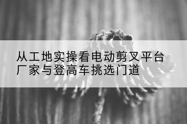 叶城电动剪叉升降平台厂家-从工地实操看电动剪叉平台厂家与登高车挑选门道