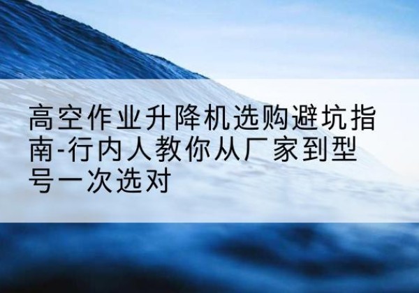 叶城升降平台厂家-高空作业升降机选购避坑指南-行内人教你从厂家到型号一次选对