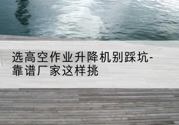叶城剪叉式升降机厂家-选高空作业升降机别踩坑-靠谱厂家这样挑