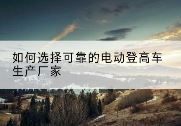 叶城电动登高车厂家-如何选择可靠的电动登高车生产厂家