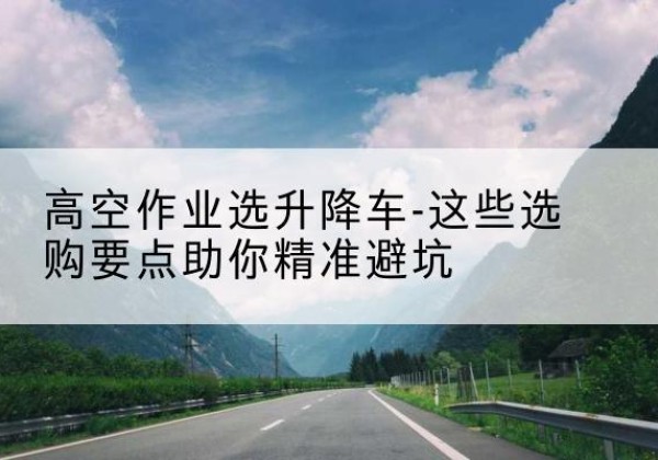 叶城升降车厂家-高空作业选升降车-这些选购要点助你*避坑