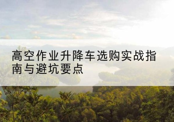 叶城升降车怎么选-高空作业升降车选购实战指南与避坑要点