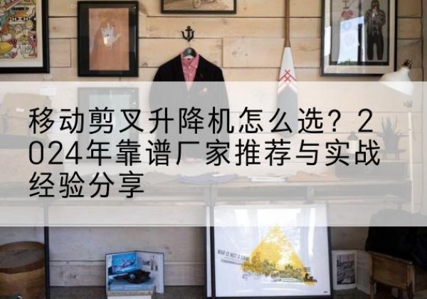 叶城升降平台厂家推荐-移动剪叉升降机怎么选？2024年靠谱厂家推荐与实战经验分享